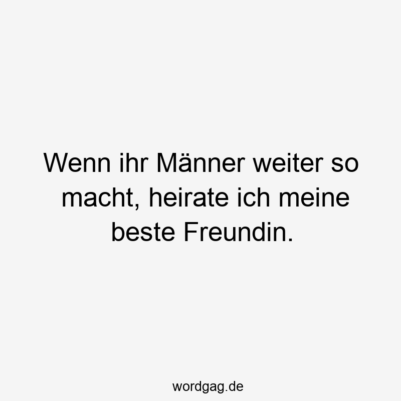 Wenn ihr Männer weiter so macht, heirate ich meine beste Freundin.