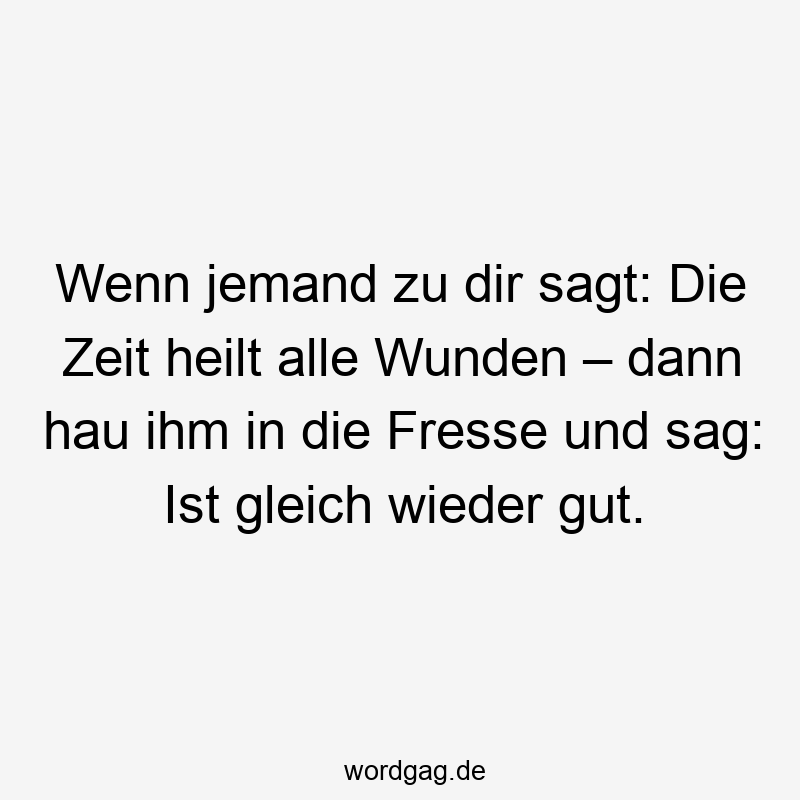 Wenn jemand zu dir sagt: Die Zeit heilt alle Wunden – dann hau ihm in die Fresse und sag: Ist gleich wieder gut.