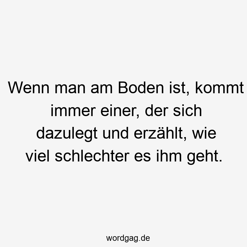 Wenn man am Boden ist, kommt immer einer, der sich dazulegt und erzählt, wie viel schlechter es ihm geht.