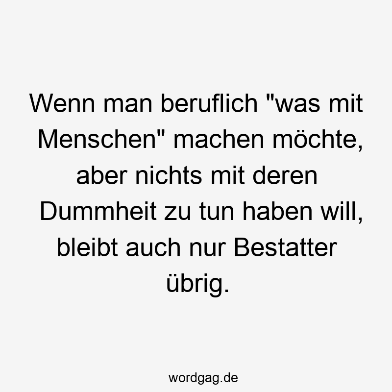 Wenn man beruflich „was mit Menschen“ machen möchte, aber nichts mit deren Dummheit zu tun haben will, bleibt auch nur Bestatter übrig.