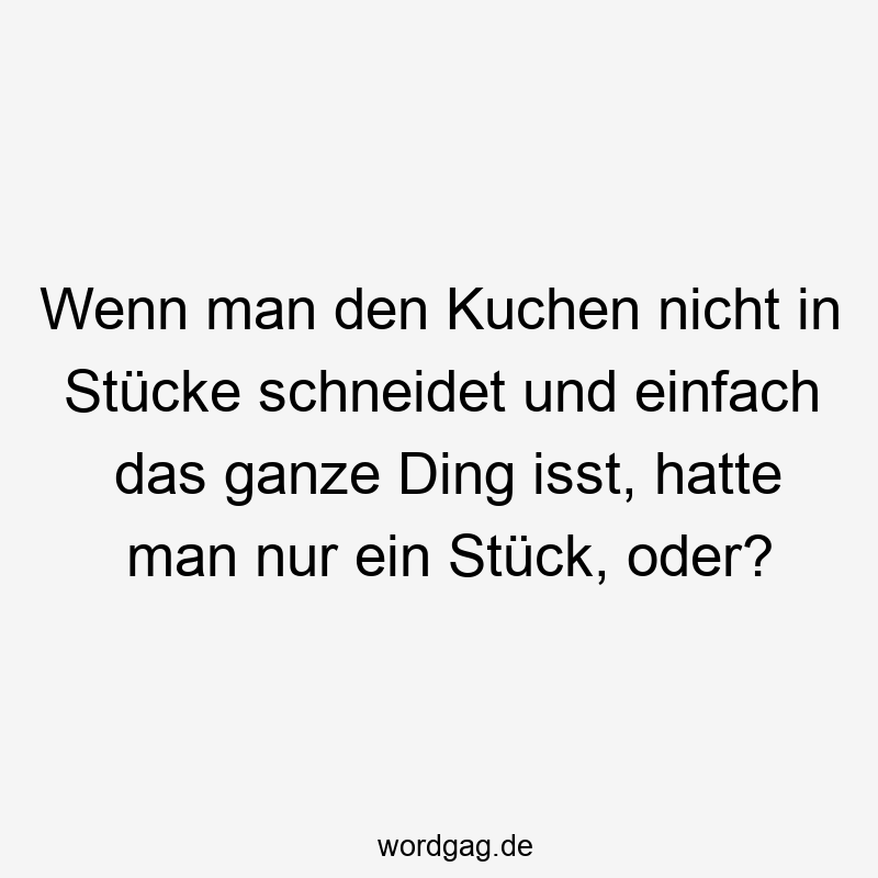 Lustige Sprüche: Stück - Wenn man den Kuchen nicht in Stücke schneidet und einfach das ganze Ding isst, hatte man nur ein Stück, oder?