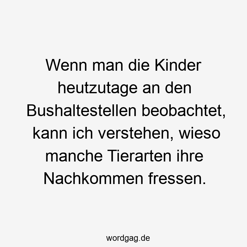 Wenn man die Kinder heutzutage an den Bushaltestellen beobachtet, kann ich verstehen, wieso manche Tierarten ihre Nachkommen fressen.