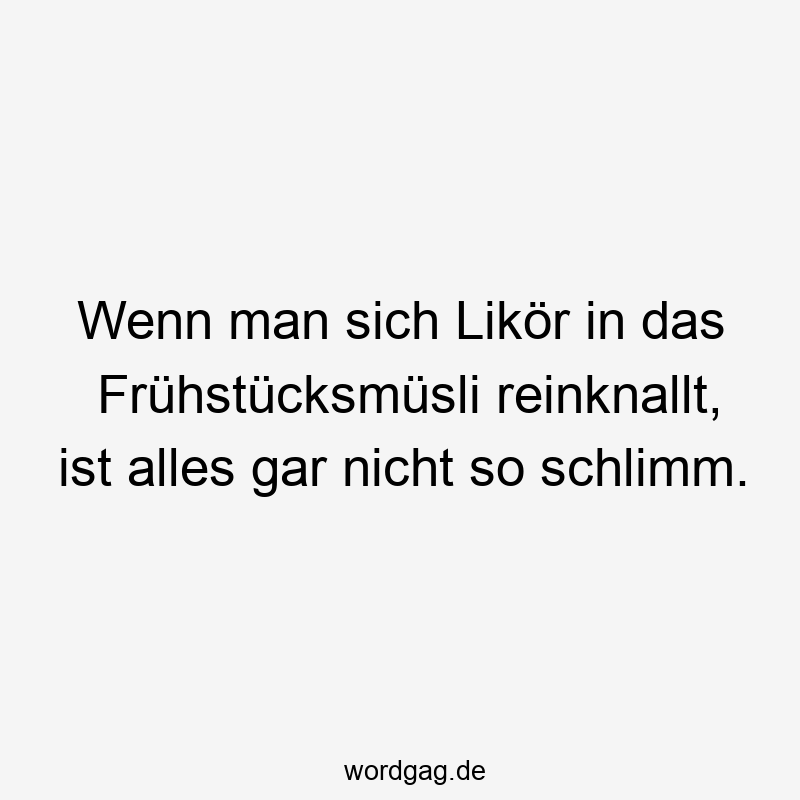 Wenn man sich Likör in das Frühstücksmüsli reinknallt, ist alles gar nicht so schlimm.