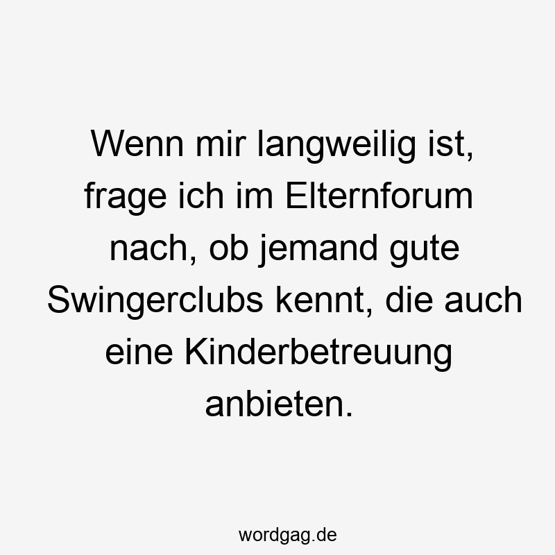 Wenn mir langweilig ist, frage ich im Elternforum nach, ob jemand gute Swingerclubs kennt, die auch eine Kinderbetreuung anbieten.