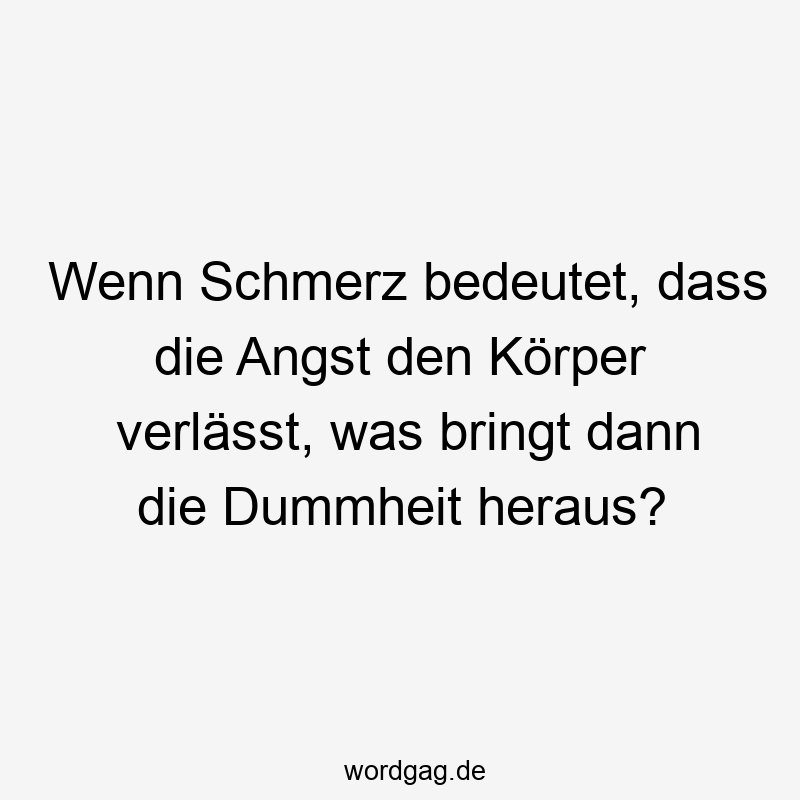 Wenn Schmerz bedeutet, dass die Angst den Körper verlässt, was bringt dann die Dummheit heraus?