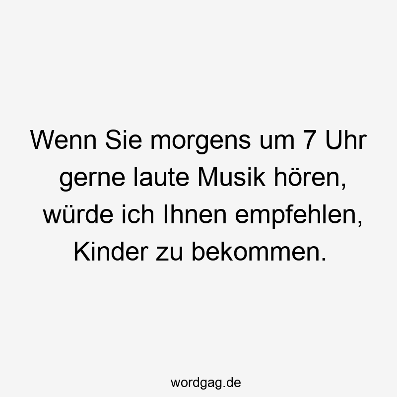 Wenn Sie morgens um 7 Uhr gerne laute Musik hören, würde ich Ihnen empfehlen, Kinder zu bekommen.