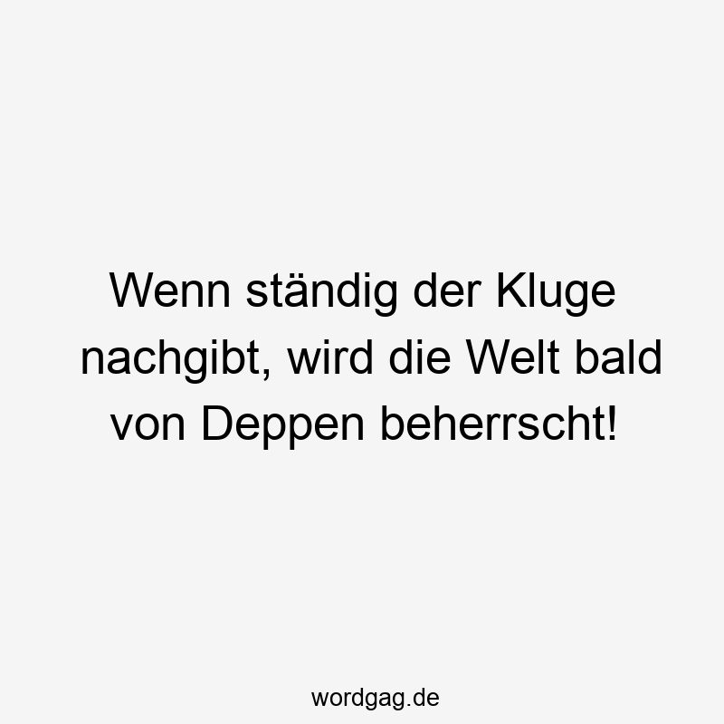 Wenn ständig der Kluge nachgibt, wird die Welt bald von Deppen beherrscht!