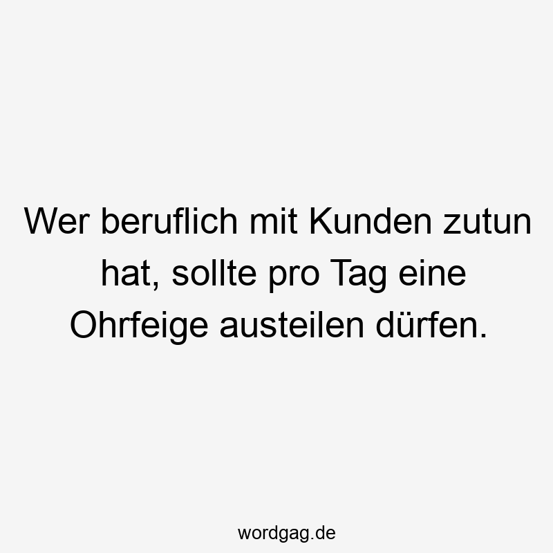 Wer beruflich mit Kunden zutun hat, sollte pro Tag eine Ohrfeige austeilen dürfen.