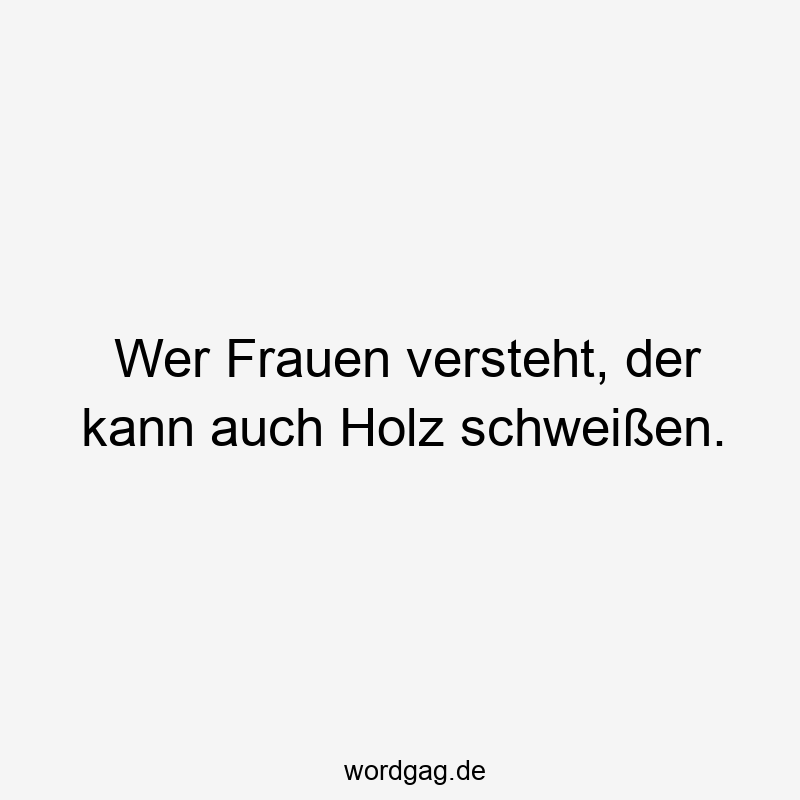 Wer Frauen versteht, der kann auch Holz schweißen.