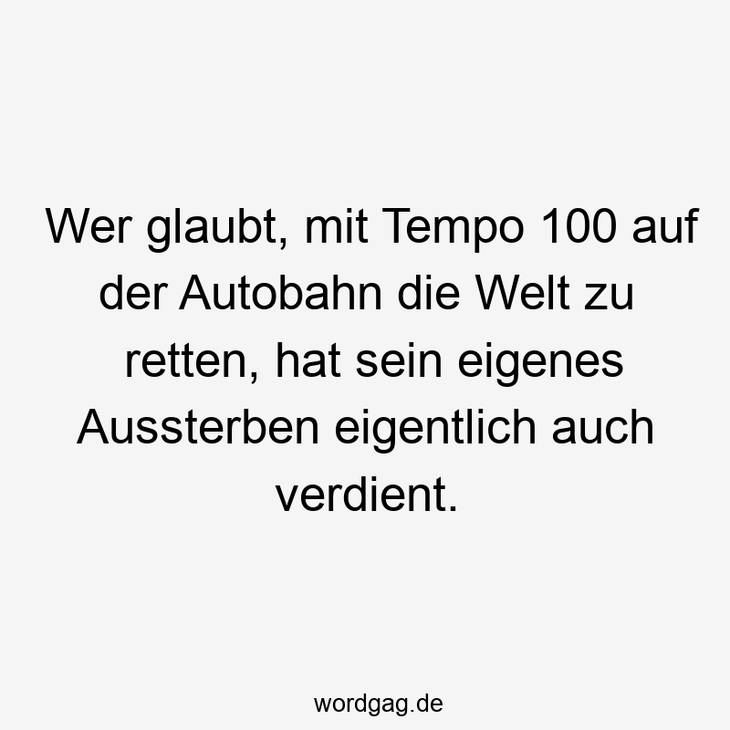 Wer glaubt, mit Tempo 100 auf der Autobahn die Welt zu retten, hat sein eigenes Aussterben eigentlich auch verdient.