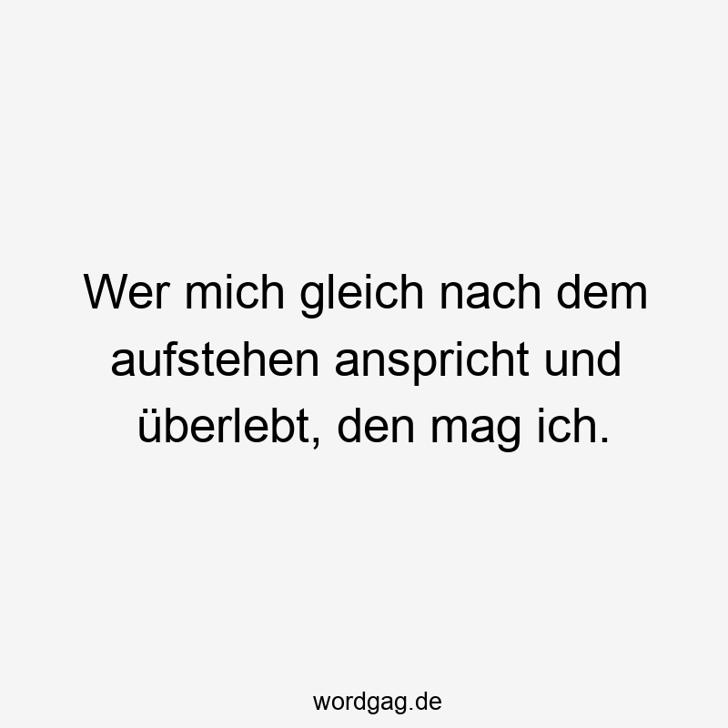 Wer mich gleich nach dem aufstehen anspricht und überlebt, den mag ich.