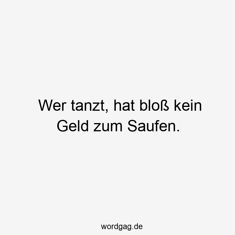 Wer tanzt, hat bloß kein Geld zum Saufen.