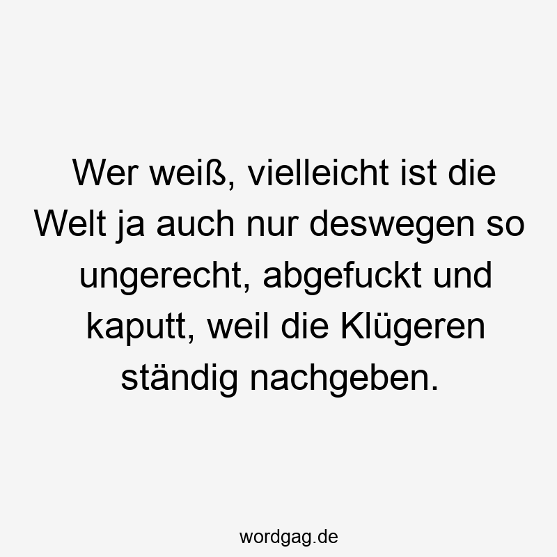 Lustige Sprüche: wer - Wer weiß, vielleicht ist die Welt ja auch nur deswegen so ungerecht, abgefuckt und kaputt, weil die Klügeren ständig nachgeben.