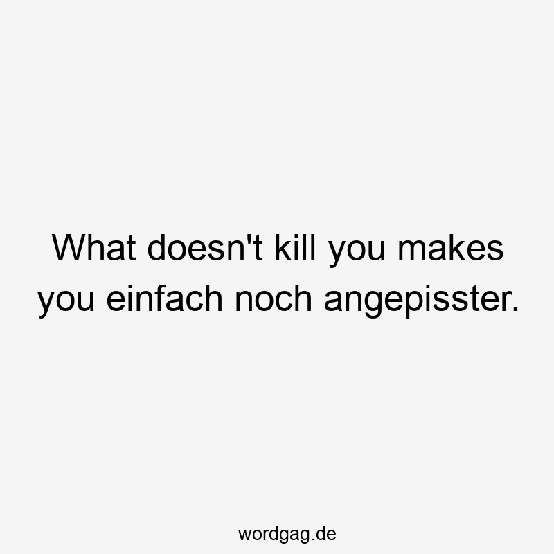 What doesn’t kill you makes you einfach noch angepisster.