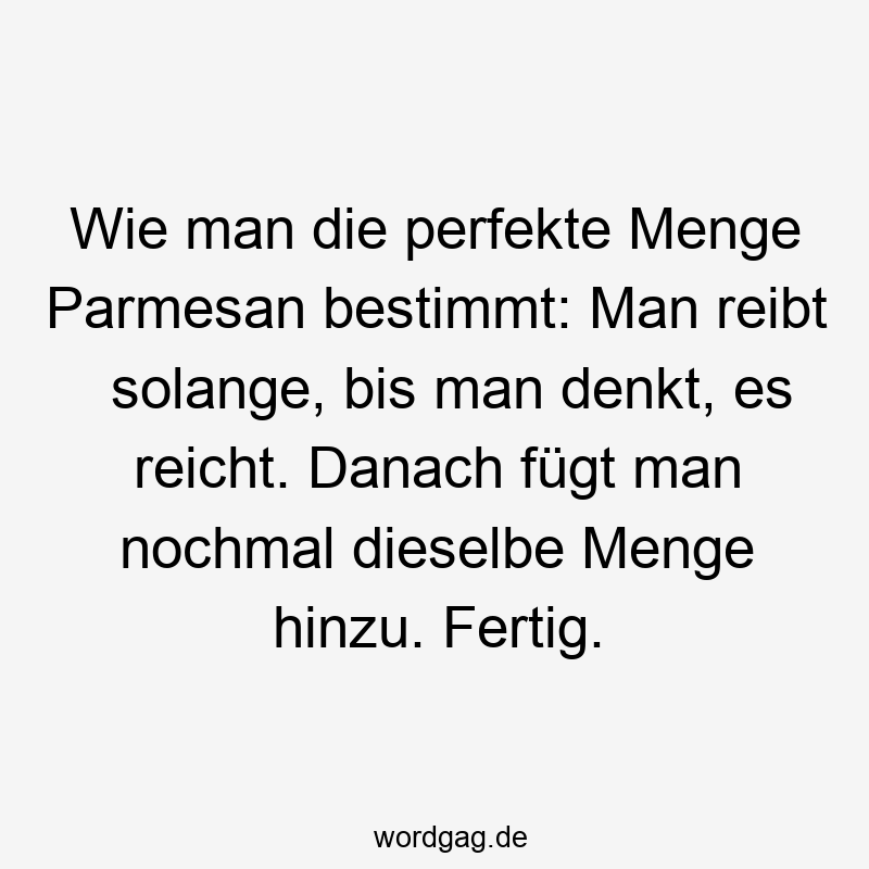 Lustige Sprüche: Käse - Wie man die perfekte Menge Parmesan bestimmt: Man reibt solange, bis man denkt, es reicht. Danach fügt man nochmal dieselbe Menge hinzu. Fertig.