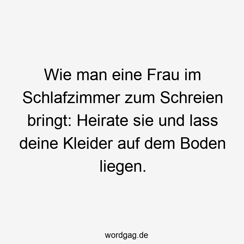 Wie man eine Frau im Schlafzimmer zum Schreien bringt: Heirate sie und lass deine Kleider auf dem Boden liegen.