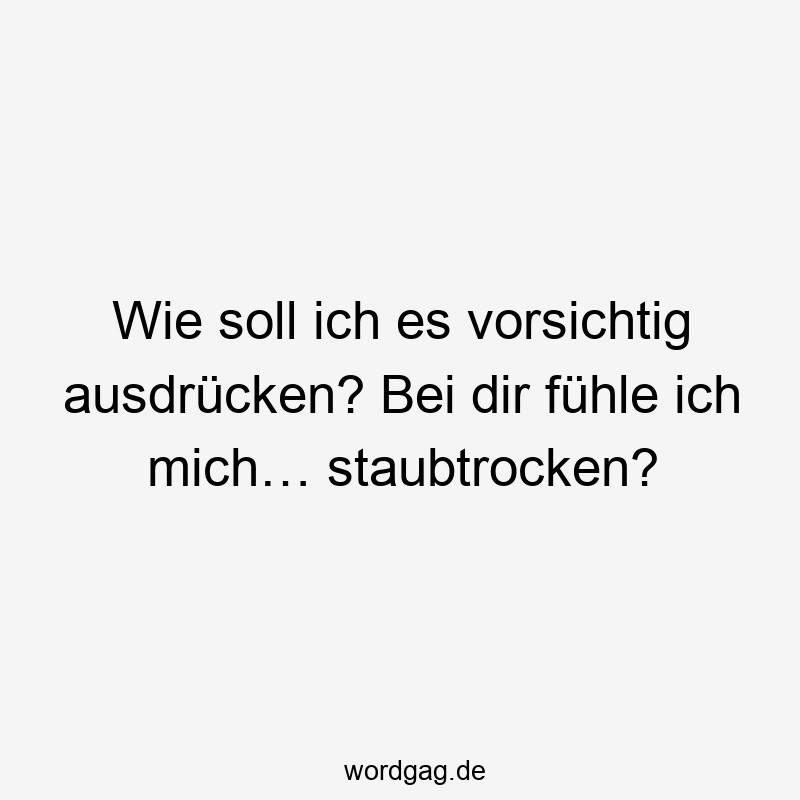 Wie soll ich es vorsichtig ausdrücken? Bei dir fühle ich mich… staubtrocken?