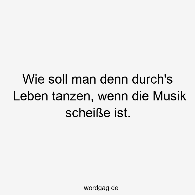Wie soll man denn durch’s Leben tanzen, wenn die Musik scheiße ist.