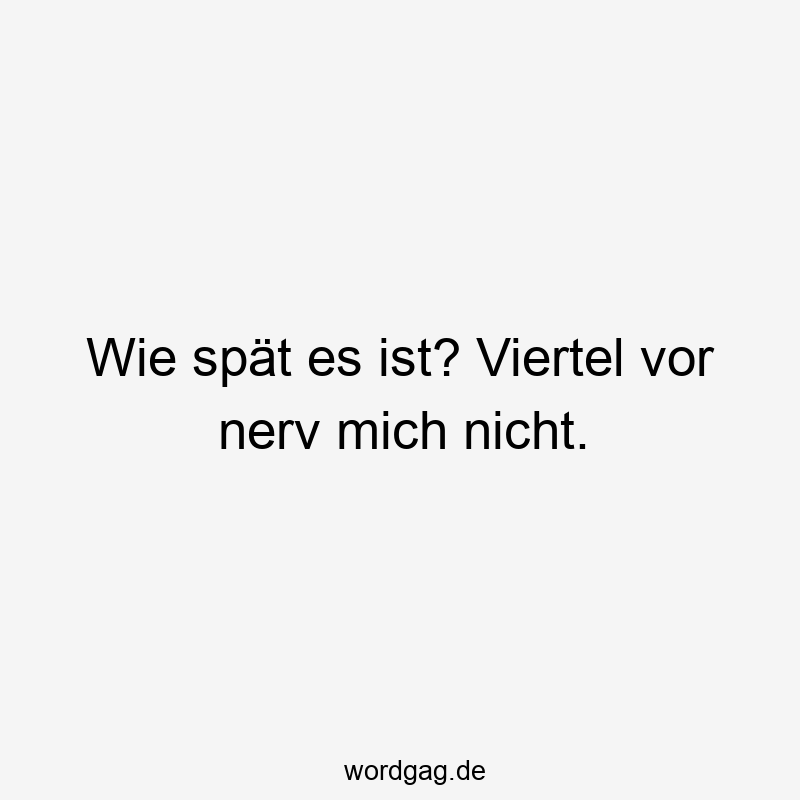 Wie spät es ist? Viertel vor nerv mich nicht.