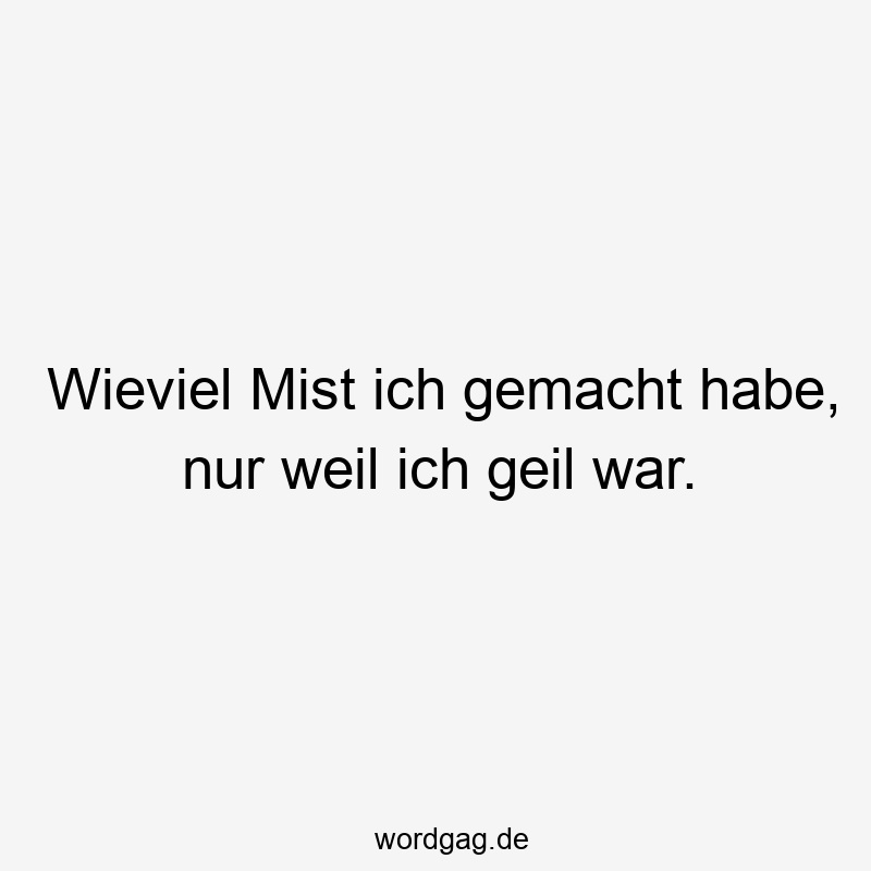 Wieviel Mist ich gemacht habe, nur weil ich geil war.