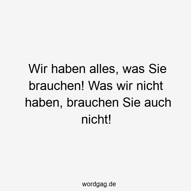Wir haben alles, was Sie brauchen! Was wir nicht haben, brauchen Sie auch nicht!