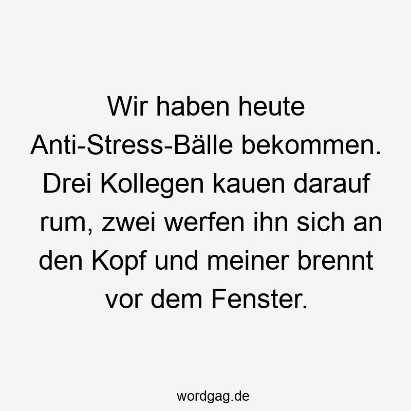 Wir haben heute Anti-Stress-Bälle bekommen. Drei Kollegen kauen darauf rum, zwei werfen ihn sich an den Kopf und meiner brennt vor dem Fenster.