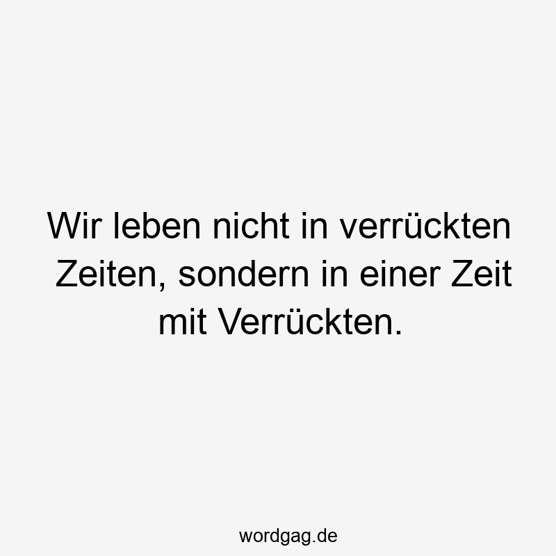 Wir leben nicht in verrückten Zeiten, sondern in einer Zeit mit Verrückten.
