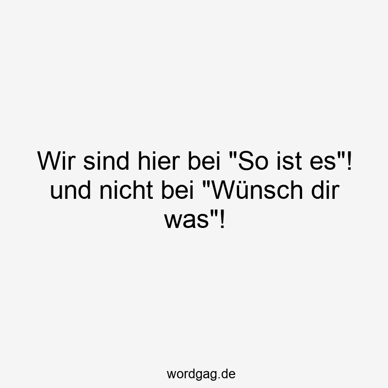 Wir sind hier bei „So ist es“! und nicht bei „Wünsch dir was“!