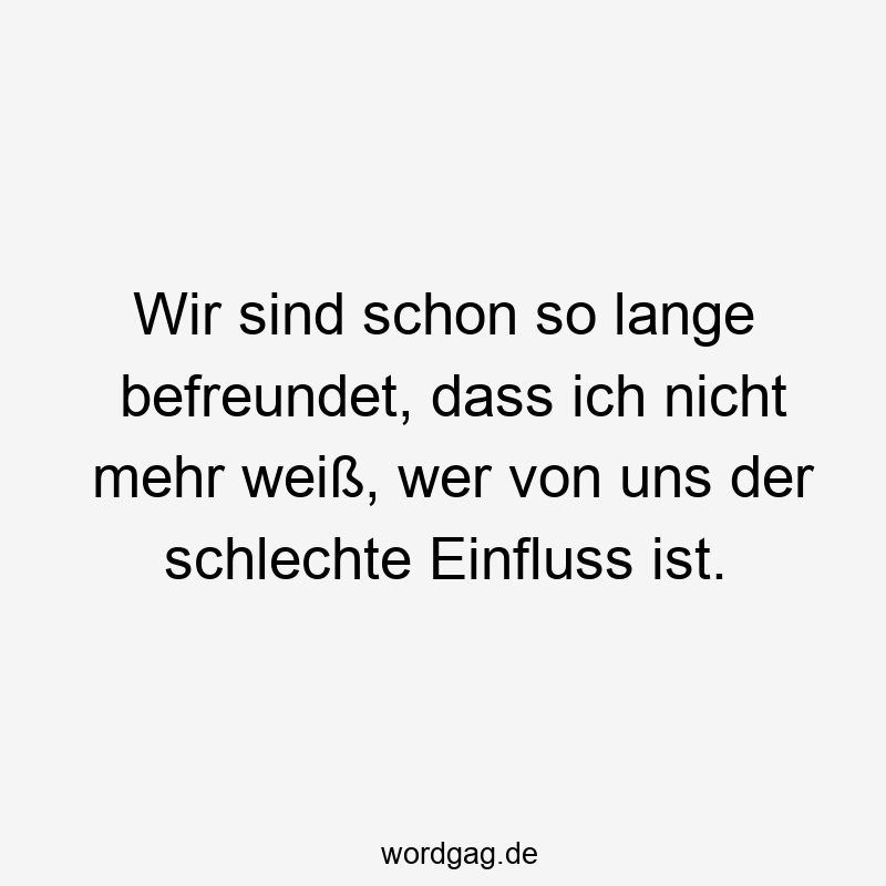 Wir sind schon so lange befreundet, dass ich nicht mehr weiß, wer von uns der schlechte Einfluss ist.
