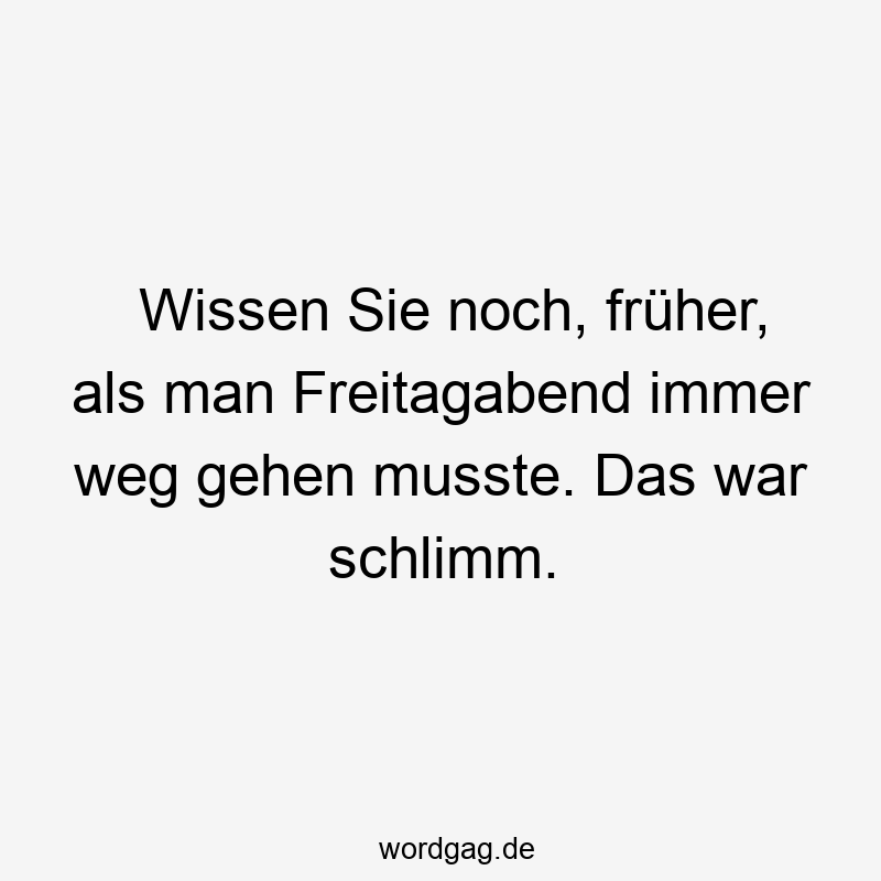 Wissen Sie noch, früher, als man Freitagabend immer weg gehen musste. Das war schlimm.