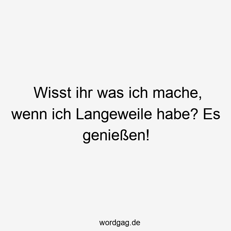 Wisst ihr was ich mache, wenn ich Langeweile habe? Es genießen!