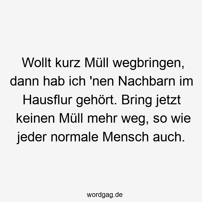 Wollt kurz Müll wegbringen, dann hab ich ’nen Nachbarn im Hausflur gehört. Bring jetzt keinen Müll mehr weg, so wie jeder normale Mensch auch.