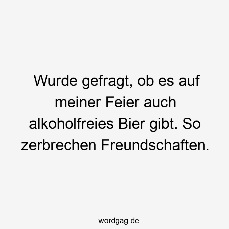 Wurde gefragt, ob es auf meiner Feier auch alkoholfreies Bier gibt. So zerbrechen Freundschaften.