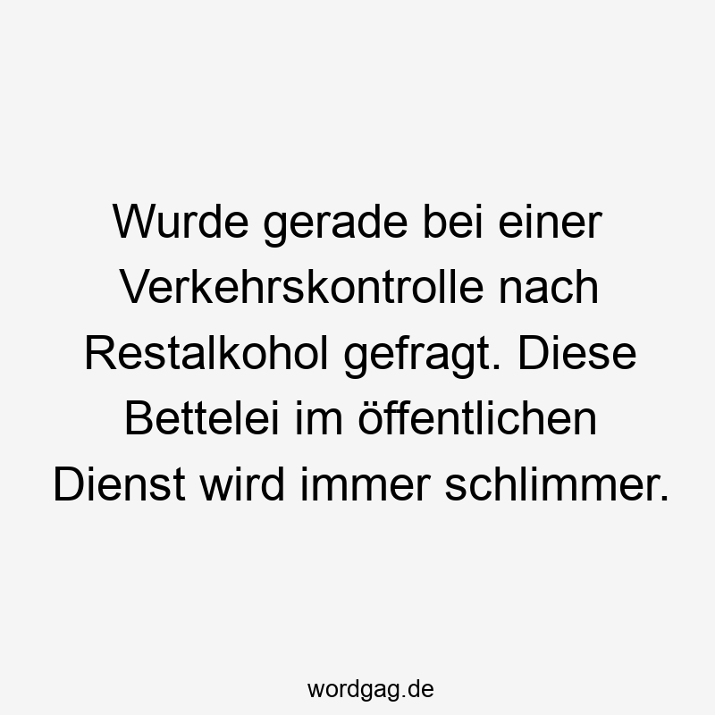 Wurde gerade bei einer Verkehrskontrolle nach Restalkohol gefragt. Diese Bettelei im öffentlichen Dienst wird immer schlimmer.