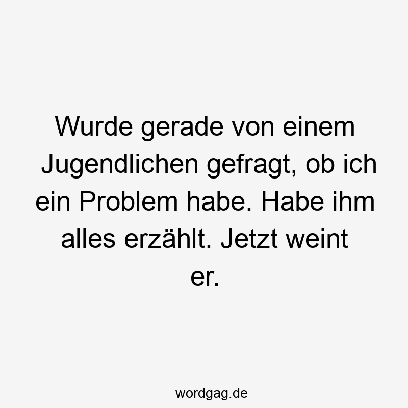 Wurde gerade von einem Jugendlichen gefragt, ob ich ein Problem habe. Habe ihm alles erzählt. Jetzt weint er.