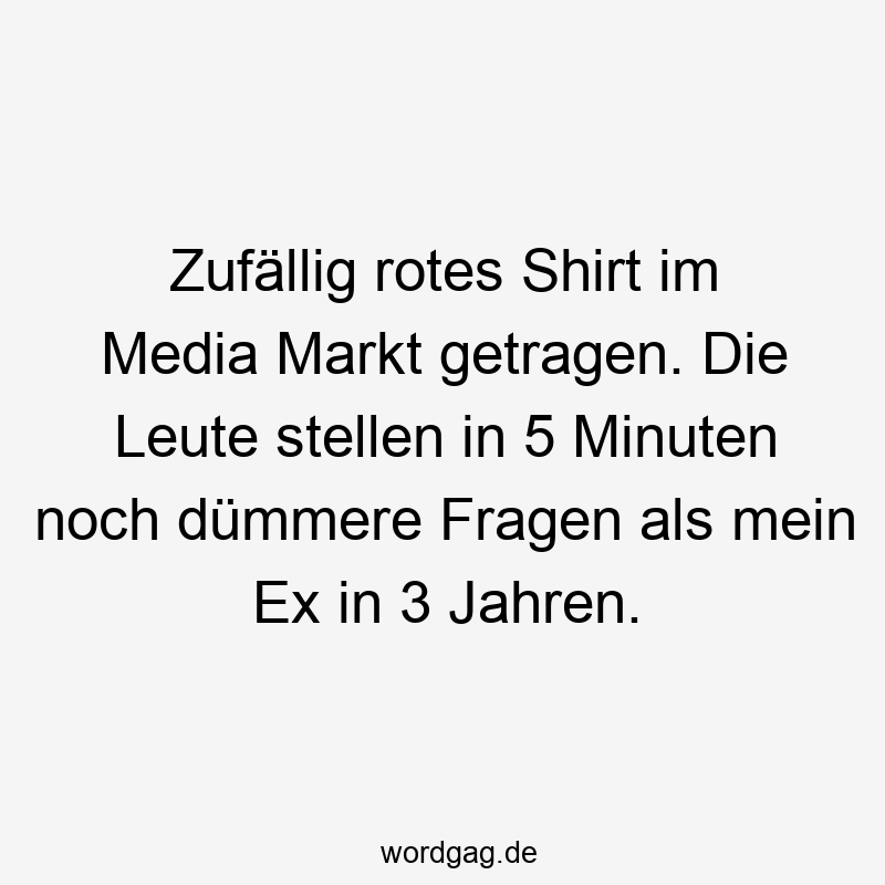 Zufällig rotes Shirt im Media Markt getragen. Die Leute stellen in 5 Minuten noch dümmere Fragen als mein Ex in 3 Jahren.
