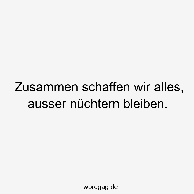 Zusammen schaffen wir alles, ausser nüchtern bleiben.