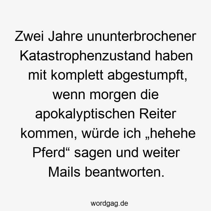 Zwei Jahre ununterbrochener Katastrophenzustand haben mit komplett abgestumpft, wenn morgen die apokalyptischen Reiter kommen, würde ich „hehehe Pferd“ sagen und weiter Mails beantworten.