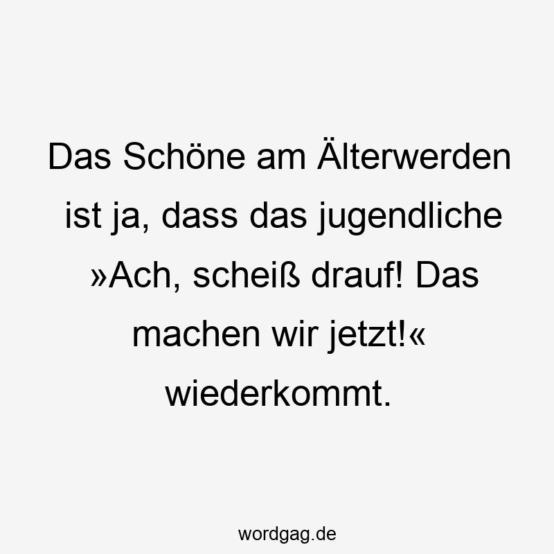 Das Schöne am Älterwerden ist ja, dass das jugendliche »Ach, scheiß drauf! Das machen wir jetzt!« wiederkommt.