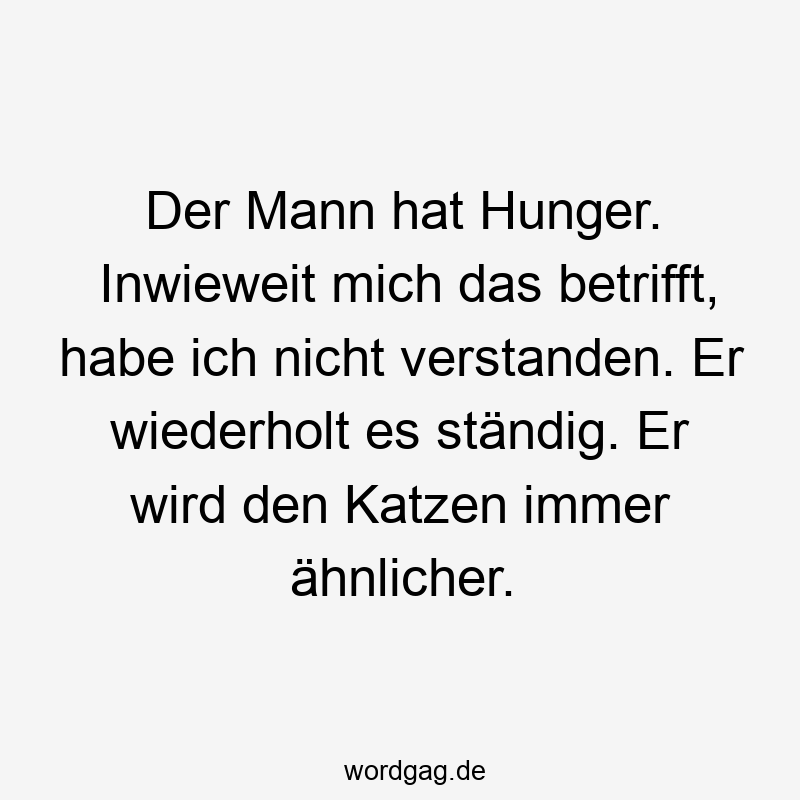 Der Mann hat Hunger. Inwieweit mich das betrifft, habe ich nicht verstanden. Er wiederholt es ständig. Er wird den Katzen immer ähnlicher.