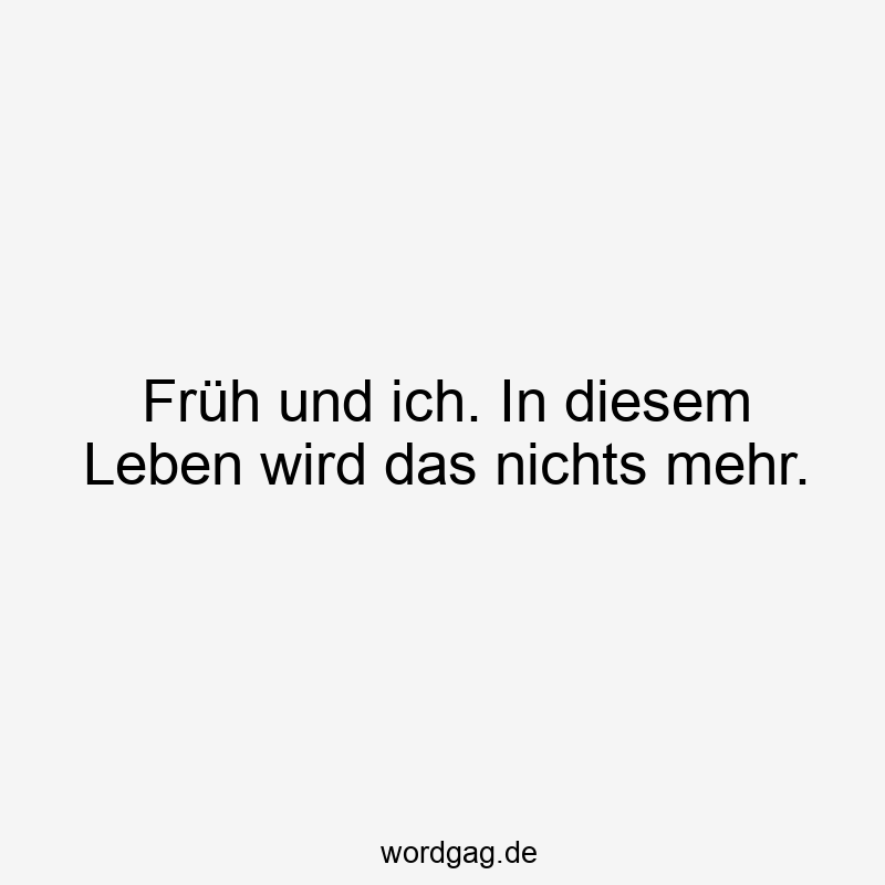 Früh und ich. In diesem Leben wird das nichts mehr.