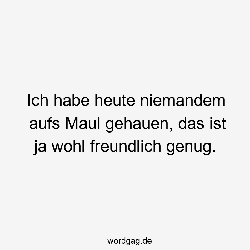 Ich habe heute niemandem aufs Maul gehauen, das ist ja wohl freundlich genug.