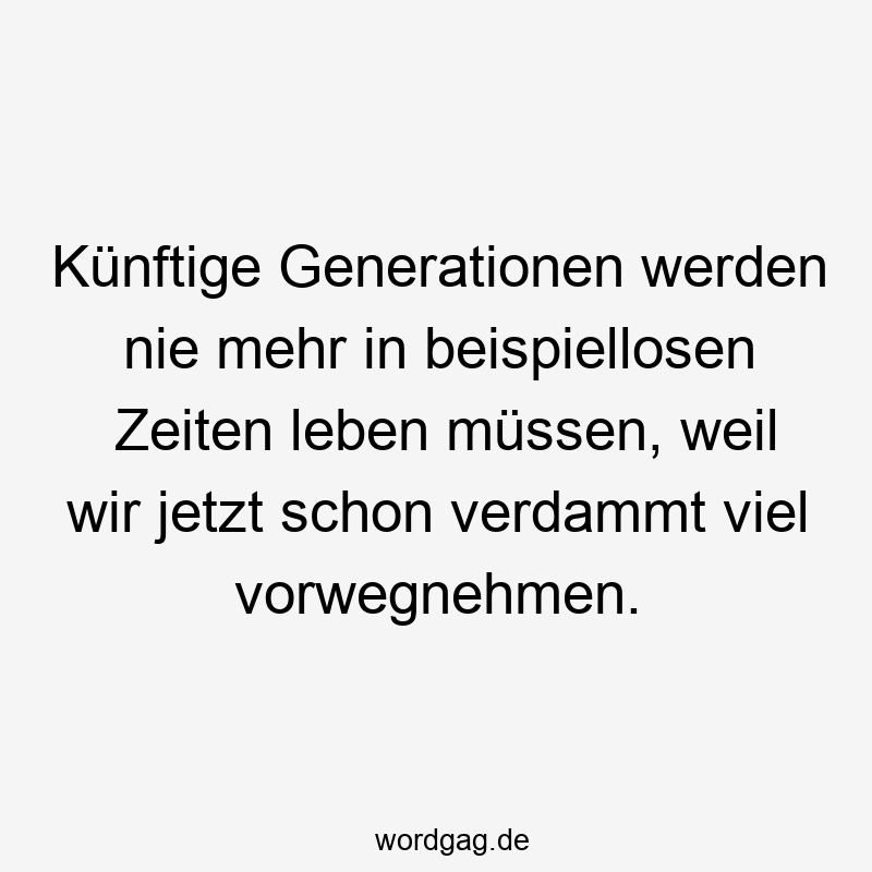 Künftige Generationen werden nie mehr in beispiellosen Zeiten leben müssen, weil wir jetzt schon verdammt viel vorwegnehmen.