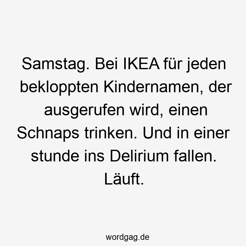 Samstag. Bei IKEA für jeden bekloppten Kindernamen, der ausgerufen wird, einen Schnaps trinken. Und in einer stunde ins Delirium fallen. Läuft.