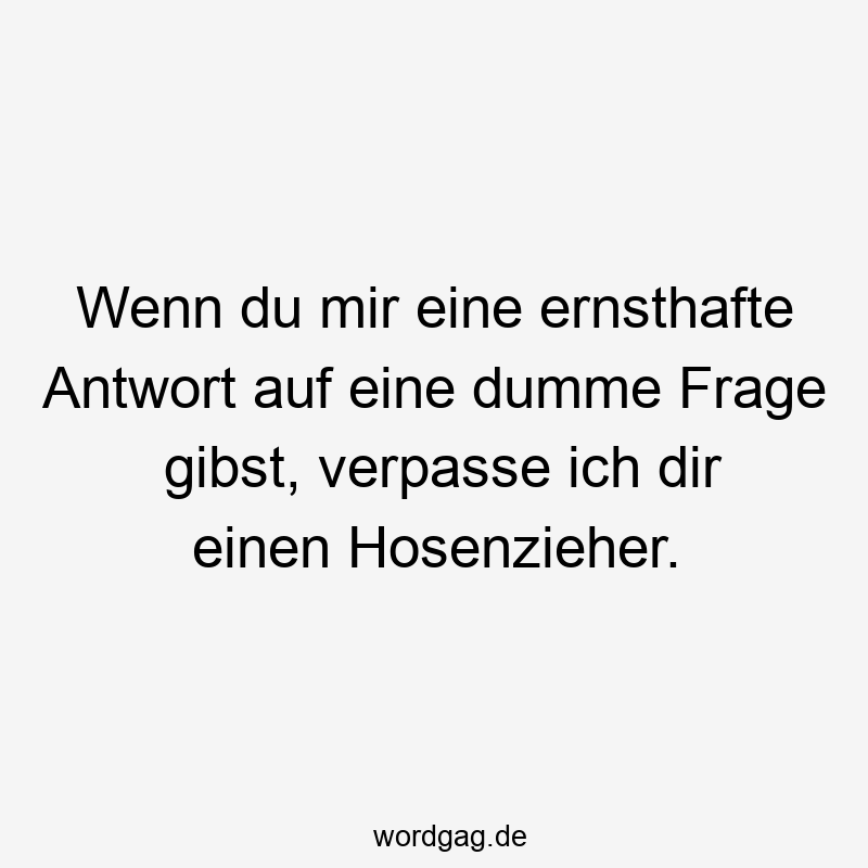 Wenn du mir eine ernsthafte Antwort auf eine dumme Frage gibst, verpasse ich dir einen Hosenzieher.