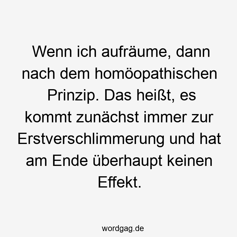 Wenn ich aufräume, dann nach dem homöopathischen Prinzip. Das heißt, es kommt zunächst immer zur Erstverschlimmerung und hat am Ende überhaupt keinen Effekt.