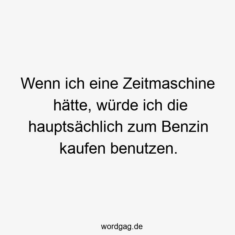 Wenn ich eine Zeitmaschine hätte, würde ich die hauptsächlich zum Benzin kaufen benutzen.