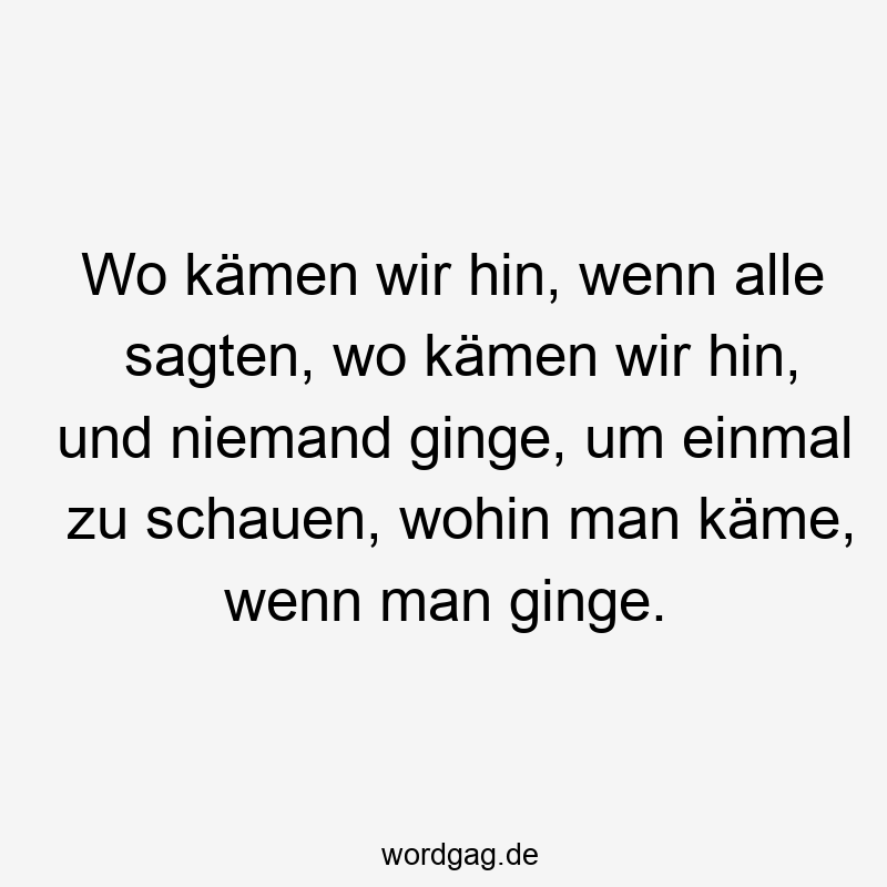 Wo kämen wir hin, wenn alle sagten, wo kämen wir hin, und niemand ginge, um einmal zu schauen, wohin man käme, wenn man ginge.
