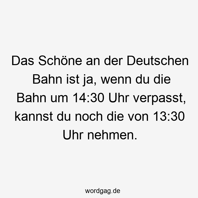 Das Schöne an der Deutschen Bahn ist ja, wenn du die Bahn um 14:30 Uhr verpasst, kannst du noch die von 13:30 Uhr nehmen.