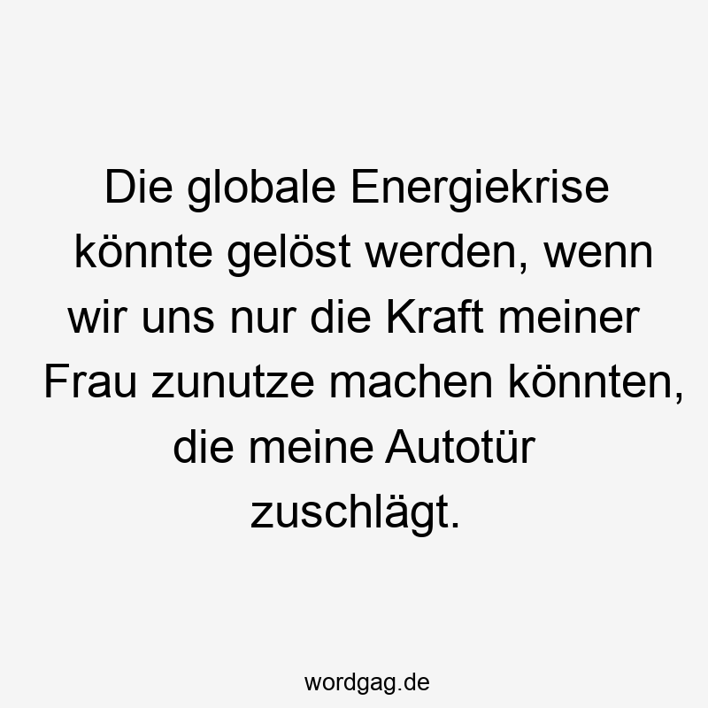 Die globale Energiekrise könnte gelöst werden, wenn wir uns nur die Kraft meiner Frau zunutze machen könnten, die meine Autotür zuschlägt.